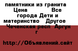 памятники из гранита › Цена ­ 10 000 - Все города Дети и материнство » Другое   . Чеченская респ.,Аргун г.